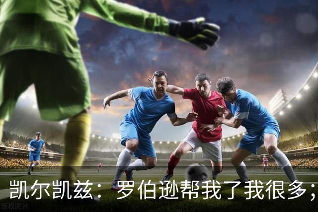 凯尔凯兹：罗伯逊帮我了我很多；常和萨拉赫聊天但没聊他去哪
